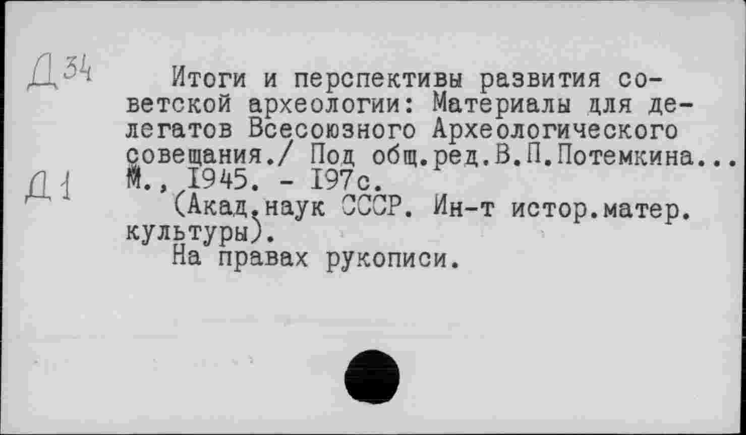 ﻿Итоги и перспективы развития советской археологии: Материалы для делегатов Всесоюзного Археологического совещания./ Под общ.ред.В.П.Потемкина. It, 1945. - 197с.
(Акад.наук СССР. Ин-т истор.матер, культуры).
На правах рукописи.
